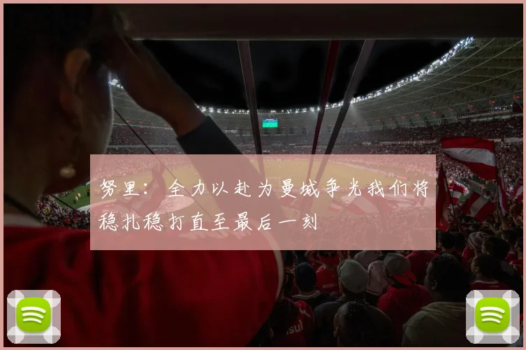 努里：全力以赴为曼城争光我们将稳扎稳打直至最后一刻