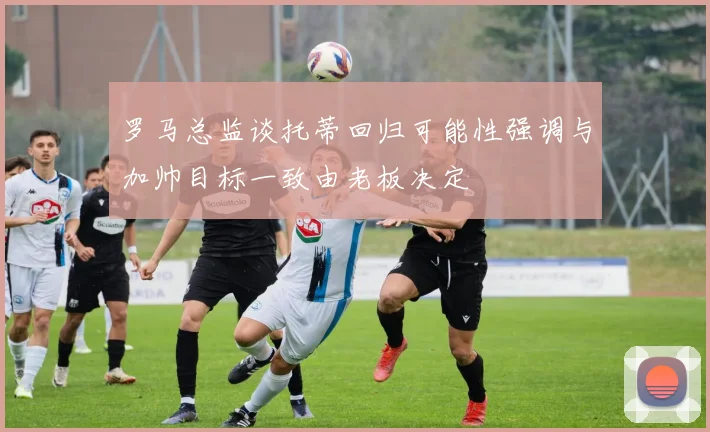 罗马总监谈托蒂回归可能性强调与加帅目标一致由老板决定