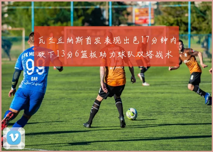 瓦兰丘纳斯首发表现出色17分钟内砍下13分6篮板助力球队双塔战术