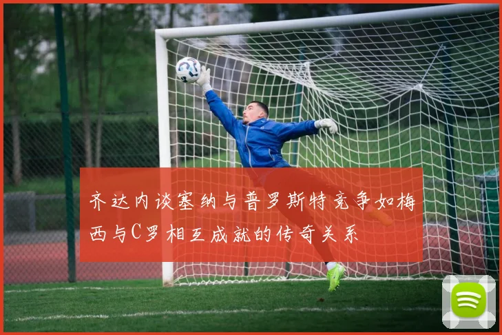 齐达内谈塞纳与普罗斯特竞争如梅西与C罗相互成就的传奇关系