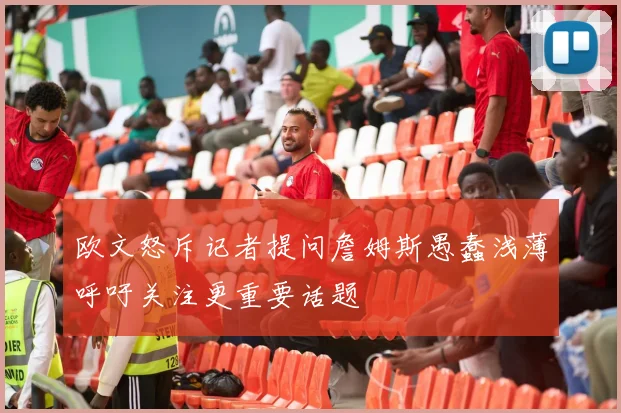 欧文怒斥记者提问詹姆斯愚蠢浅薄呼吁关注更重要话题