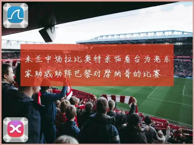 米兰中场拉比奥特亲临看台为老东家助威助阵巴黎对摩纳哥的比赛
