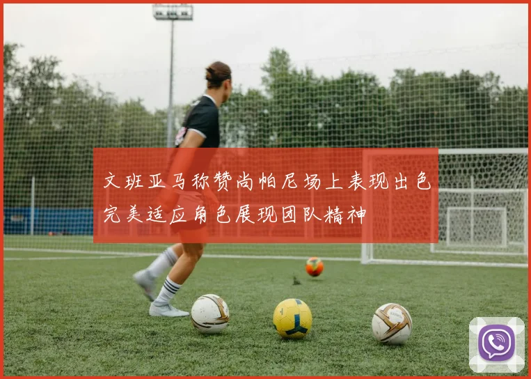 文班亚马称赞尚帕尼场上表现出色完美适应角色展现团队精神