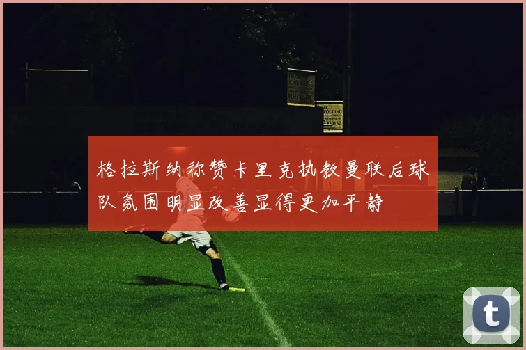 格拉斯纳称赞卡里克执教曼联后球队氛围明显改善显得更加平静